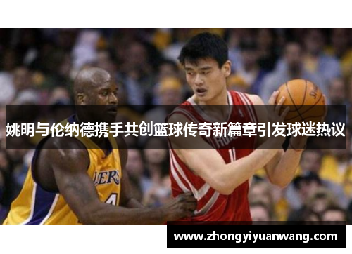 姚明与伦纳德携手共创篮球传奇新篇章引发球迷热议