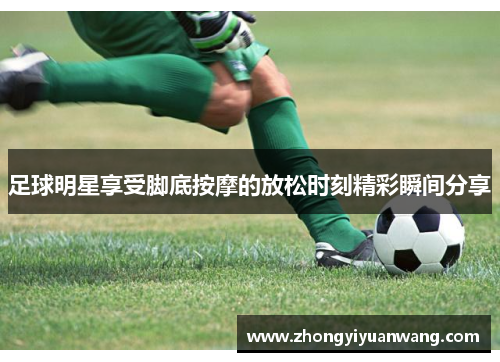 足球明星享受脚底按摩的放松时刻精彩瞬间分享