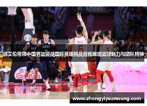 郭艾伦带领中国男篮迎战国际赛场挑战自我展现篮球魅力与团队精神